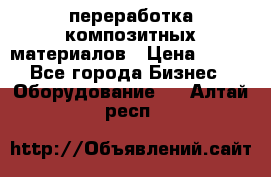 переработка композитных материалов › Цена ­ 100 - Все города Бизнес » Оборудование   . Алтай респ.